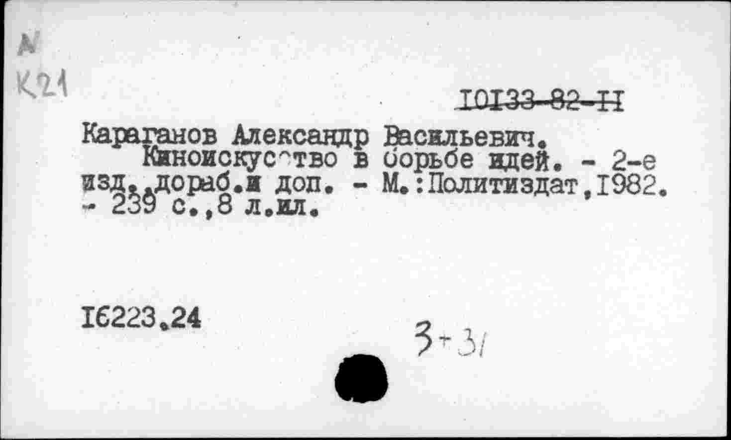 ﻿10133-82-II
Караганов Александр Васильевич.
Киноискусство в борьбе идей. - 2-е изд. дораб.и доп. - М.:Политиздат,1982. - 239 с.,8 л.ил.
16223.24